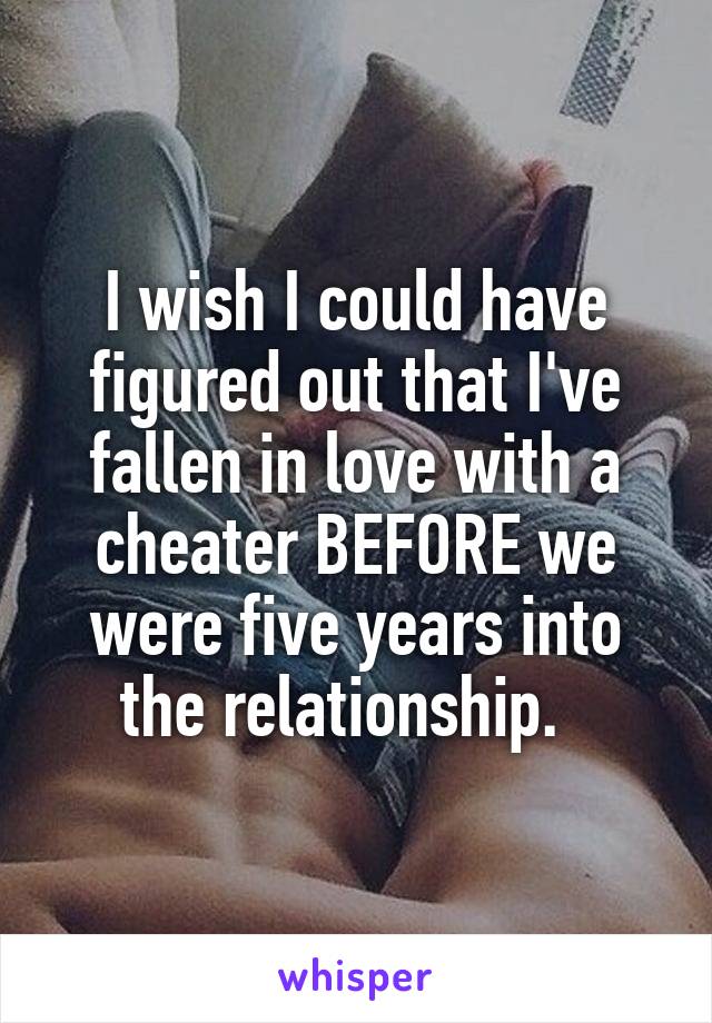 I wish I could have figured out that I've fallen in love with a cheater BEFORE we were five years into the relationship.  