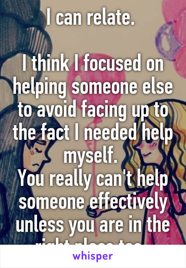 I can relate. 

I think I focused on helping someone else to avoid facing up to the fact I needed help myself. 
You really can't help someone effectively unless you are in the right place too. 