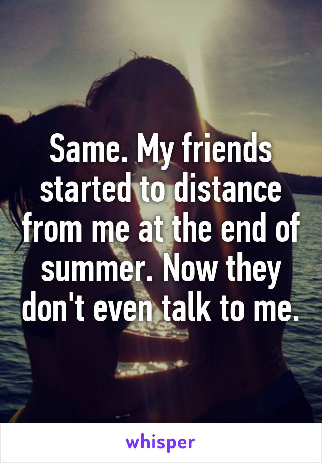 Same. My friends started to distance from me at the end of summer. Now they don't even talk to me.