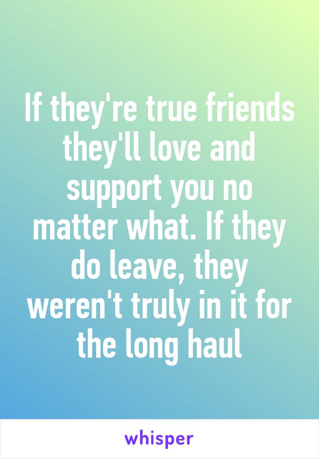 If they're true friends they'll love and support you no matter what. If they do leave, they weren't truly in it for the long haul