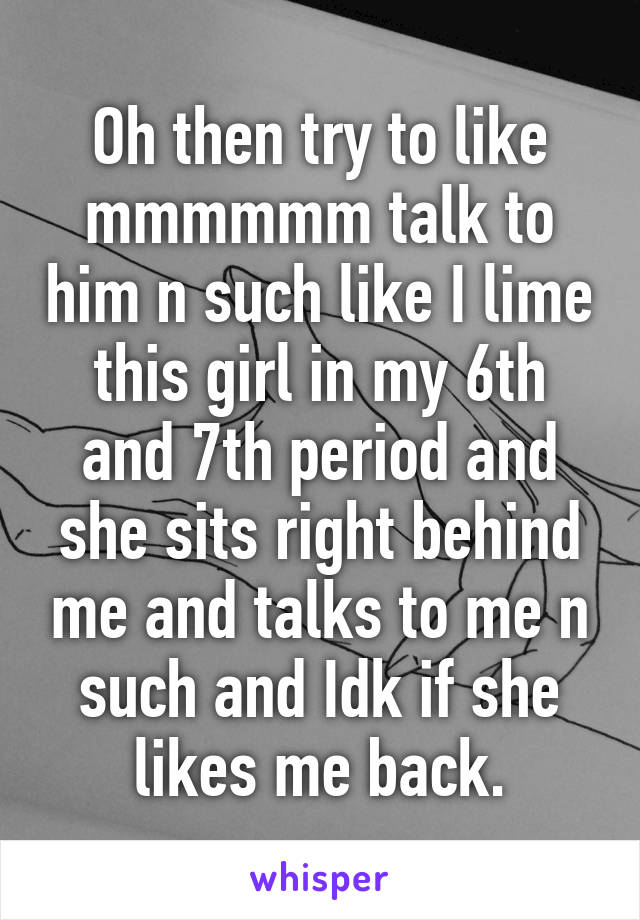 Oh then try to like mmmmmm talk to him n such like I lime this girl in my 6th and 7th period and she sits right behind me and talks to me n such and Idk if she likes me back.