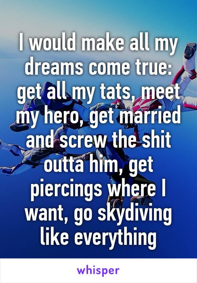 I would make all my dreams come true: get all my tats, meet my hero, get married and screw the shit outta him, get piercings where I want, go skydiving like everything