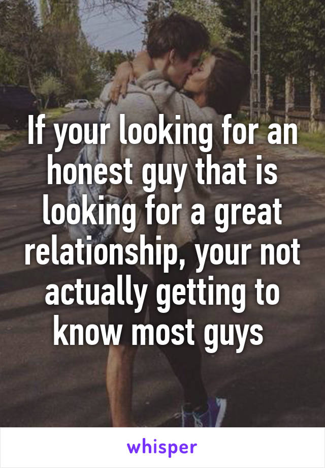 If your looking for an honest guy that is looking for a great relationship, your not actually getting to know most guys 