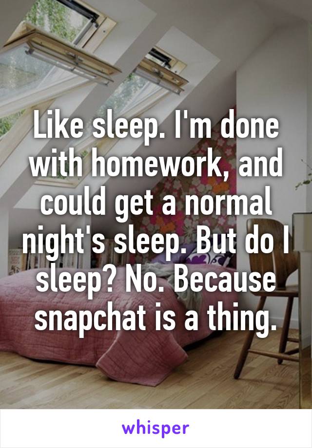 Like sleep. I'm done with homework, and could get a normal night's sleep. But do I sleep? No. Because snapchat is a thing.