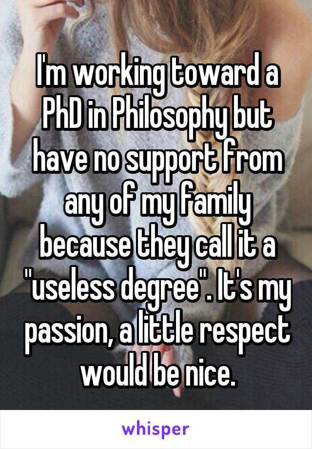 I'm working toward a PhD in Philosophy but have no support from any of my family because they call it a "useless degree". It's my passion, a little respect would be nice.