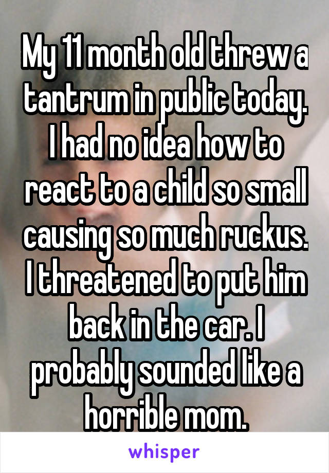 My 11 month old threw a tantrum in public today. I had no idea how to react to a child so small causing so much ruckus. I threatened to put him back in the car. I probably sounded like a horrible mom.
