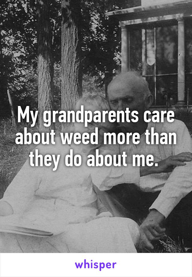 My grandparents care about weed more than they do about me. 