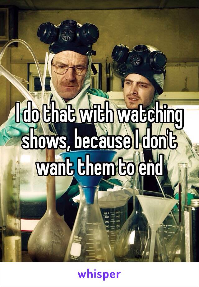 I do that with watching shows, because I don't want them to end