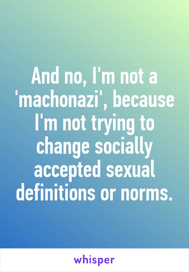 And no, I'm not a 'machonazi', because I'm not trying to change socially accepted sexual definitions or norms.