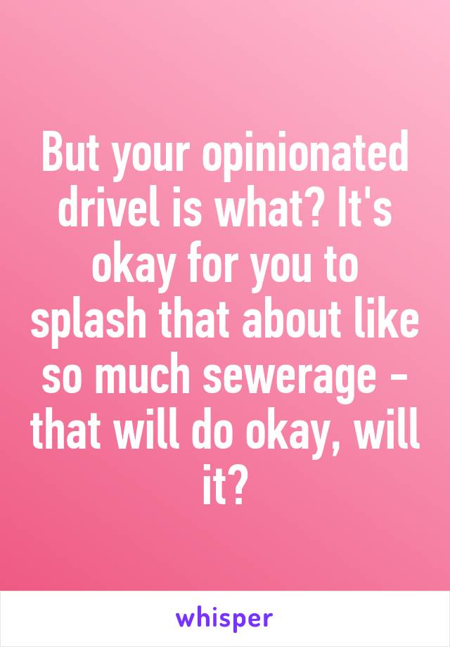 But your opinionated drivel is what? It's okay for you to splash that about like so much sewerage - that will do okay, will it?