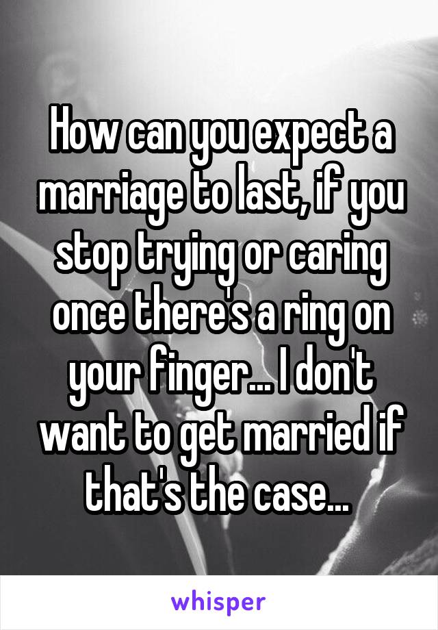 How can you expect a marriage to last, if you stop trying or caring once there's a ring on your finger... I don't want to get married if that's the case... 