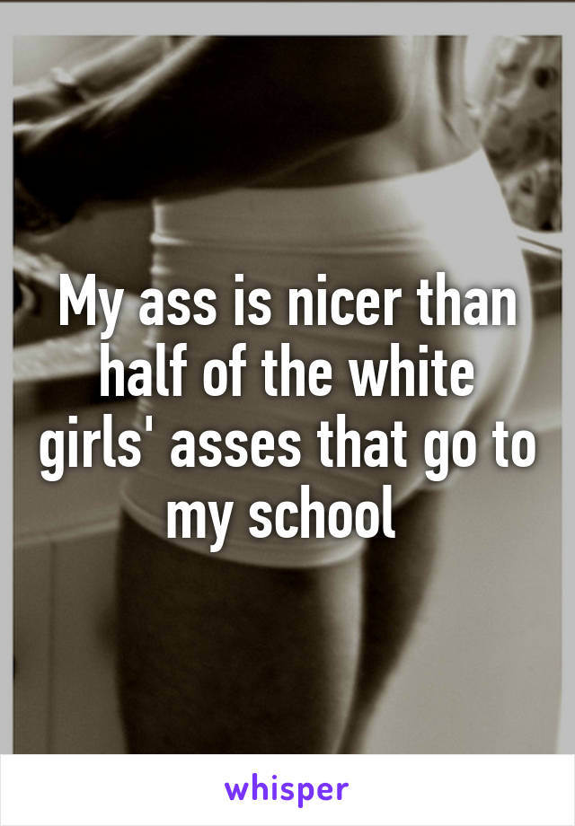 My ass is nicer than half of the white girls' asses that go to my school 