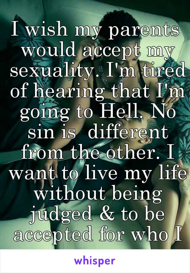 I wish my parents would accept my sexuality. I'm tired of hearing that I'm going to Hell. No sin is  different from the other. I want to live my life without being judged & to be accepted for who I am