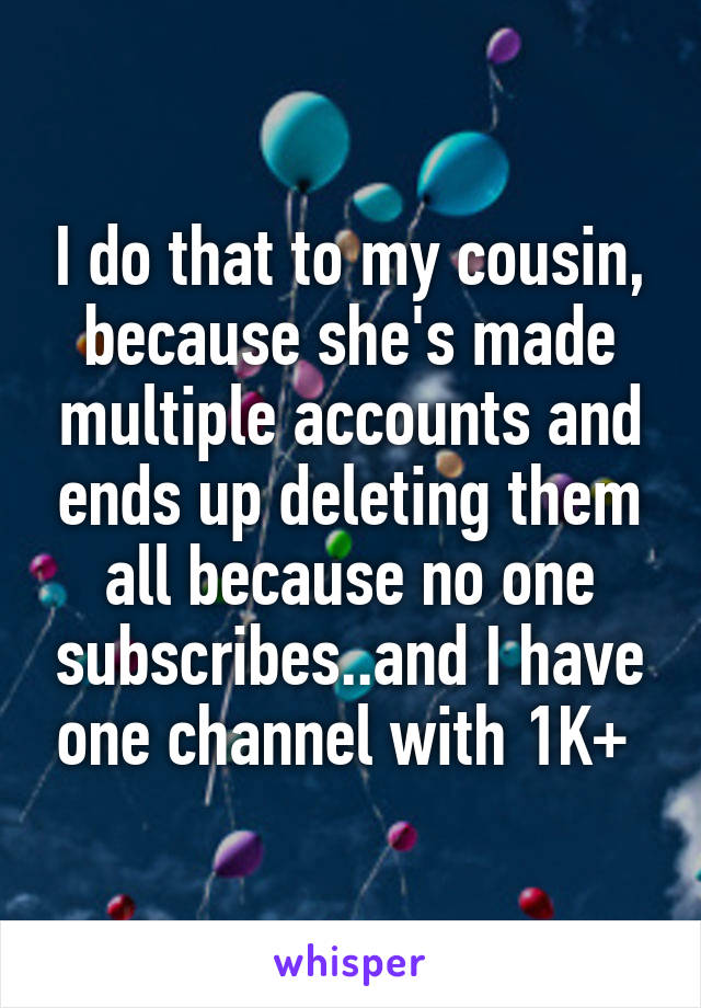 I do that to my cousin, because she's made multiple accounts and ends up deleting them all because no one subscribes..and I have one channel with 1K+ 