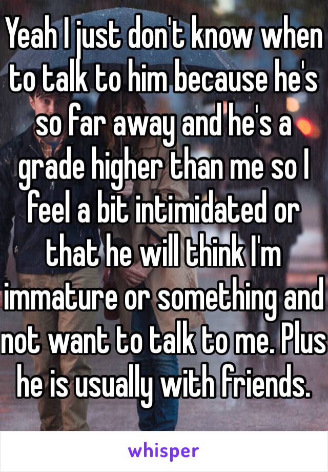 Yeah I just don't know when to talk to him because he's so far away and he's a grade higher than me so I feel a bit intimidated or that he will think I'm immature or something and not want to talk to me. Plus he is usually with friends. 