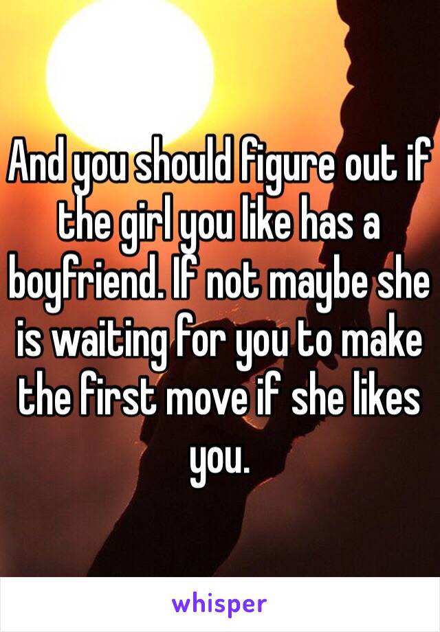 And you should figure out if the girl you like has a boyfriend. If not maybe she is waiting for you to make the first move if she likes you.