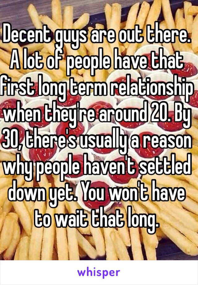 Decent guys are out there. A lot of people have that first long term relationship when they're around 20. By 30, there's usually a reason why people haven't settled down yet. You won't have to wait that long.