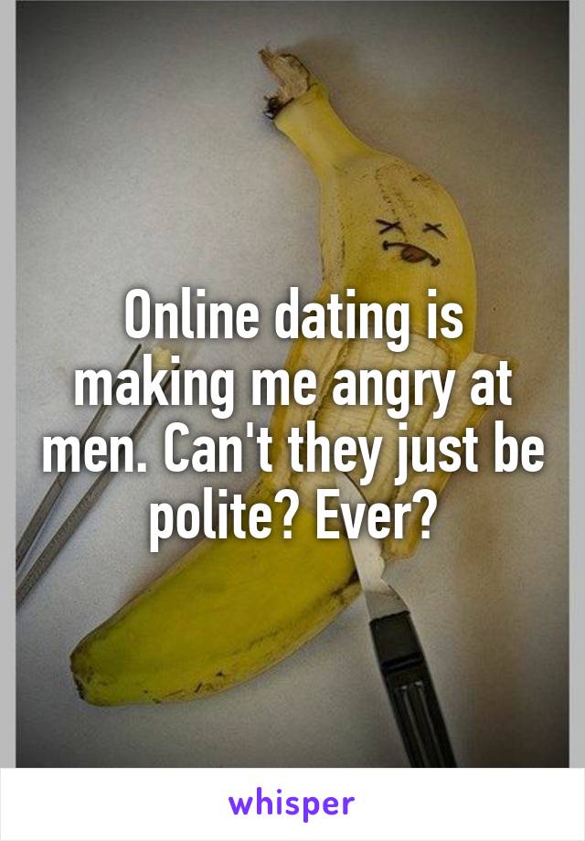 Online dating is making me angry at men. Can't they just be polite? Ever?