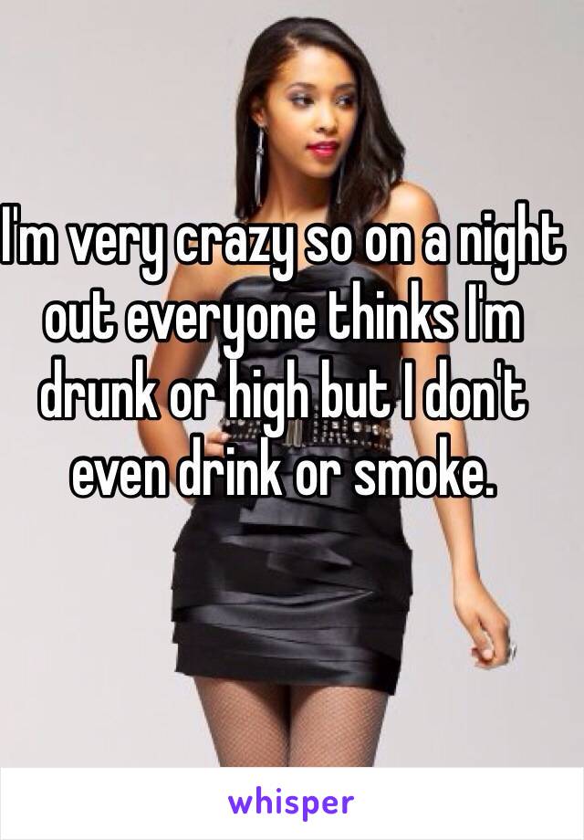 I'm very crazy so on a night out everyone thinks I'm drunk or high but I don't even drink or smoke. 