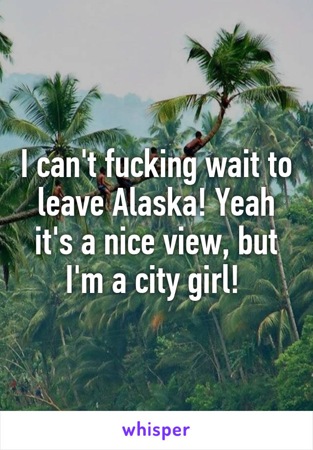 I can't fucking wait to leave Alaska! Yeah it's a nice view, but I'm a city girl! 