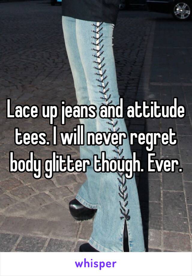 Lace up jeans and attitude tees. I will never regret body glitter though. Ever. 