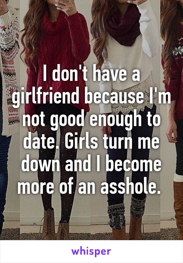 I don't have a girlfriend because I'm not good enough to date. Girls turn me down and I become more of an asshole. 