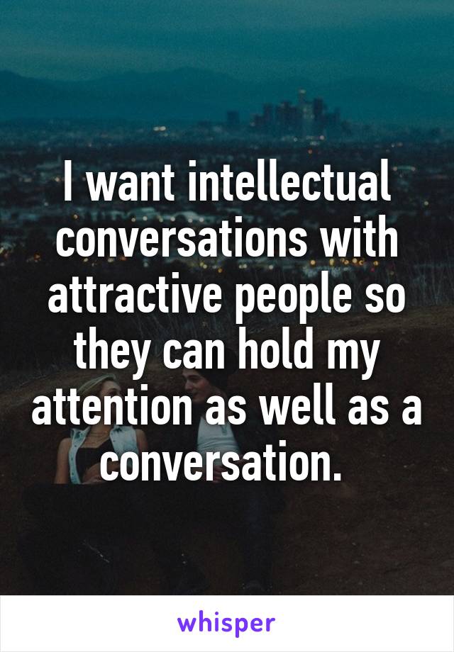 I want intellectual conversations with attractive people so they can hold my attention as well as a conversation. 