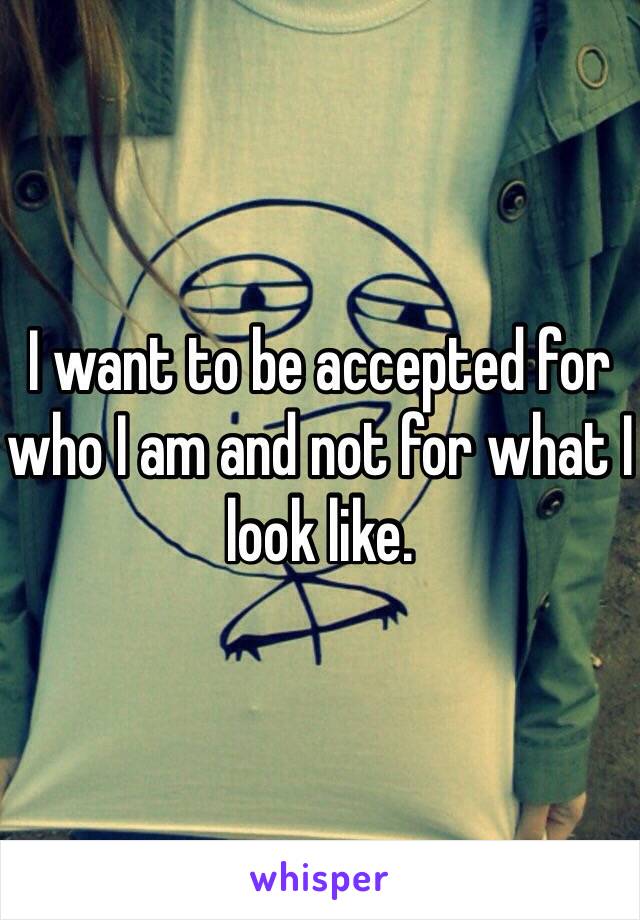 I want to be accepted for who I am and not for what I look like.