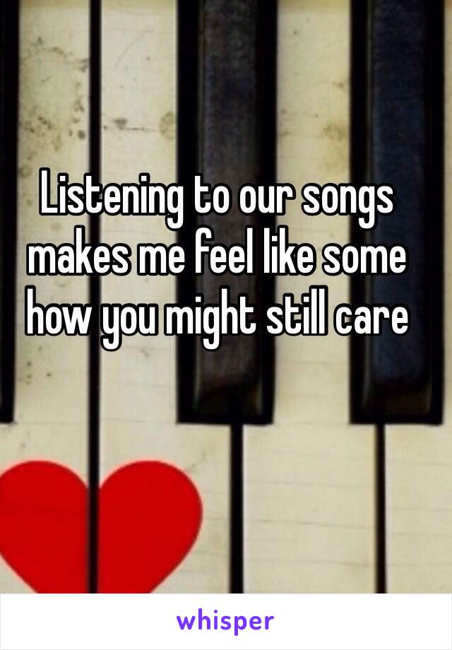 Listening to our songs makes me feel like some how you might still care 