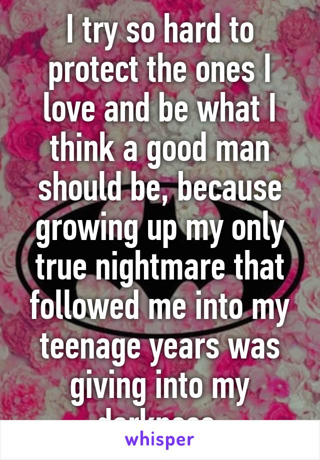 I try so hard to protect the ones I love and be what I think a good man should be, because growing up my only true nightmare that followed me into my teenage years was giving into my darkness.