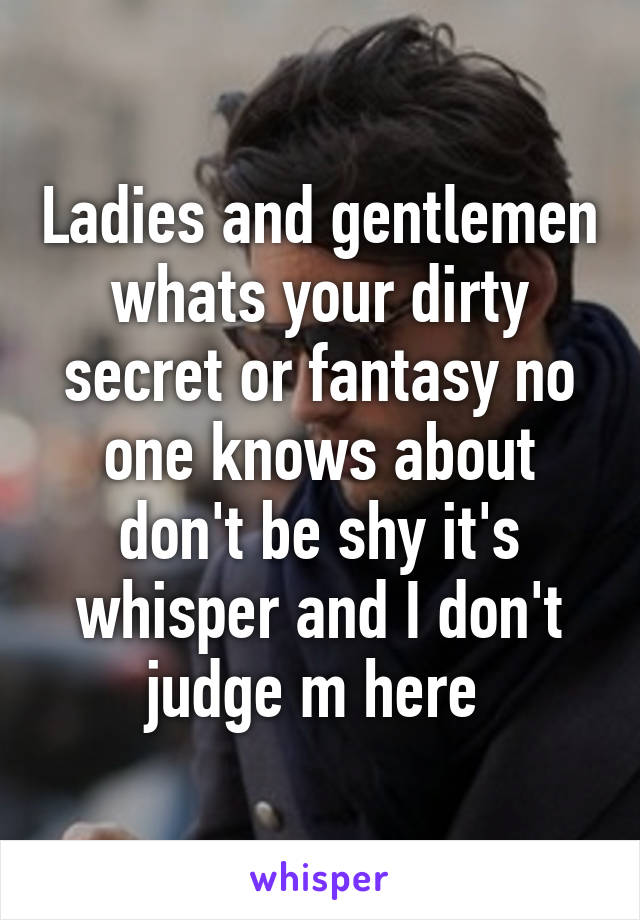 Ladies and gentlemen whats your dirty secret or fantasy no one knows about don't be shy it's whisper and I don't judge m here 