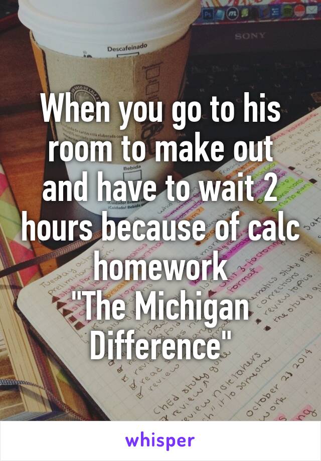 When you go to his room to make out and have to wait 2 hours because of calc homework
"The Michigan Difference"