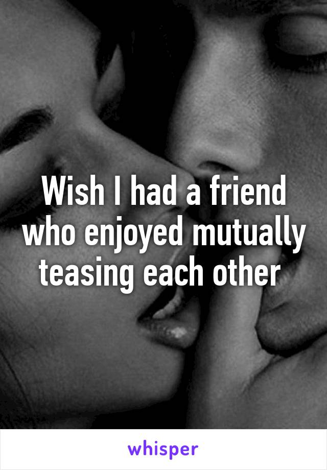 Wish I had a friend who enjoyed mutually teasing each other 