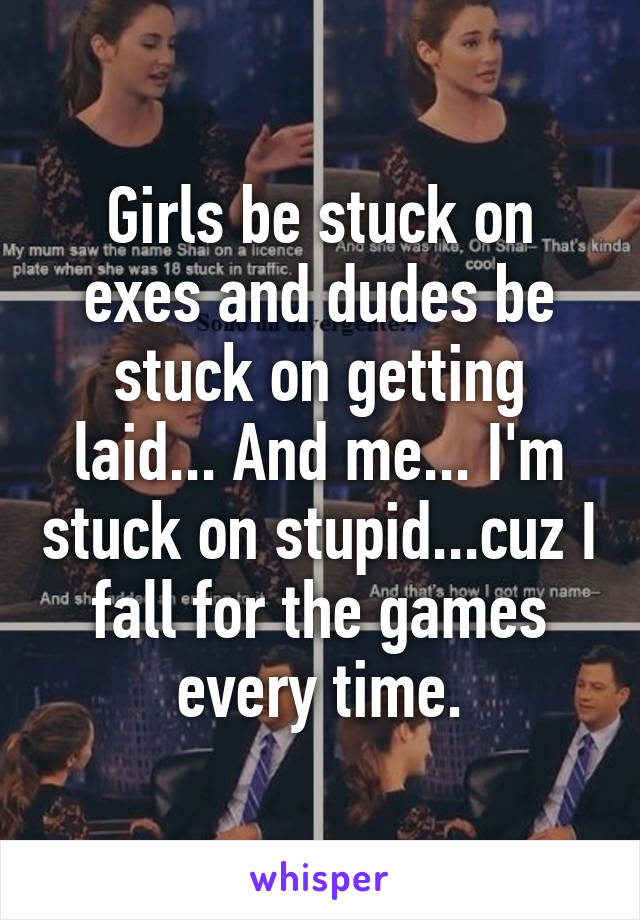 Girls be stuck on exes and dudes be stuck on getting laid... And me... I'm stuck on stupid...cuz I fall for the games every time.