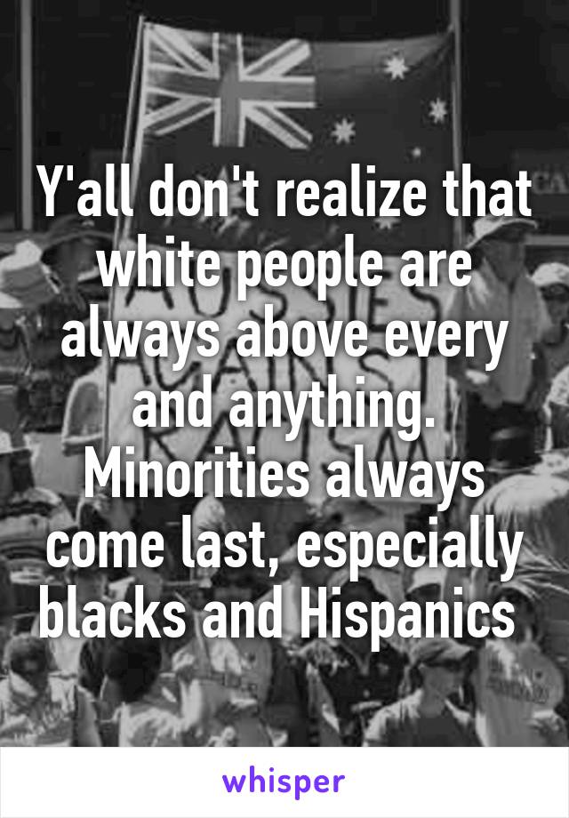 Y'all don't realize that white people are always above every and anything. Minorities always come last, especially blacks and Hispanics 