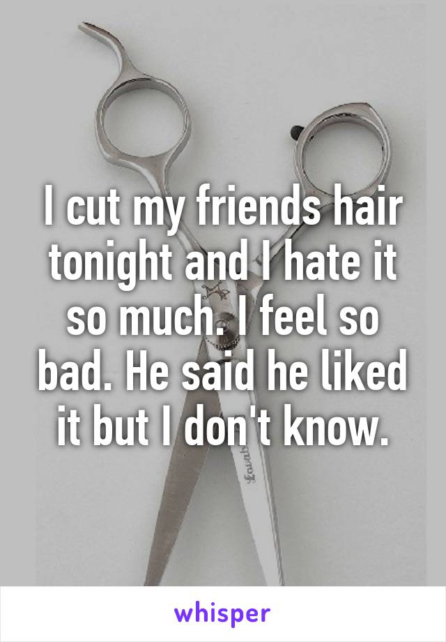 I cut my friends hair tonight and I hate it so much. I feel so bad. He said he liked it but I don't know.