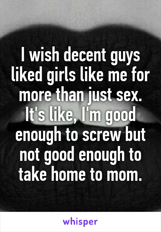 I wish decent guys liked girls like me for more than just sex. It's like, I'm good enough to screw but not good enough to take home to mom.