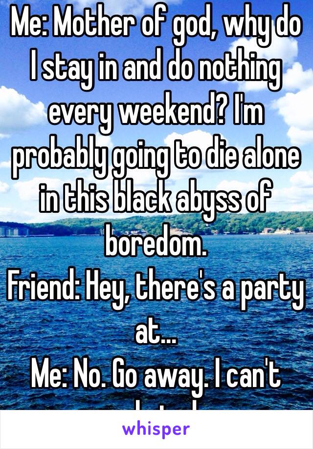 Me: Mother of god, why do I stay in and do nothing every weekend? I'm probably going to die alone in this black abyss of boredom. 
Friend: Hey, there's a party at...
Me: No. Go away. I can't  people today.