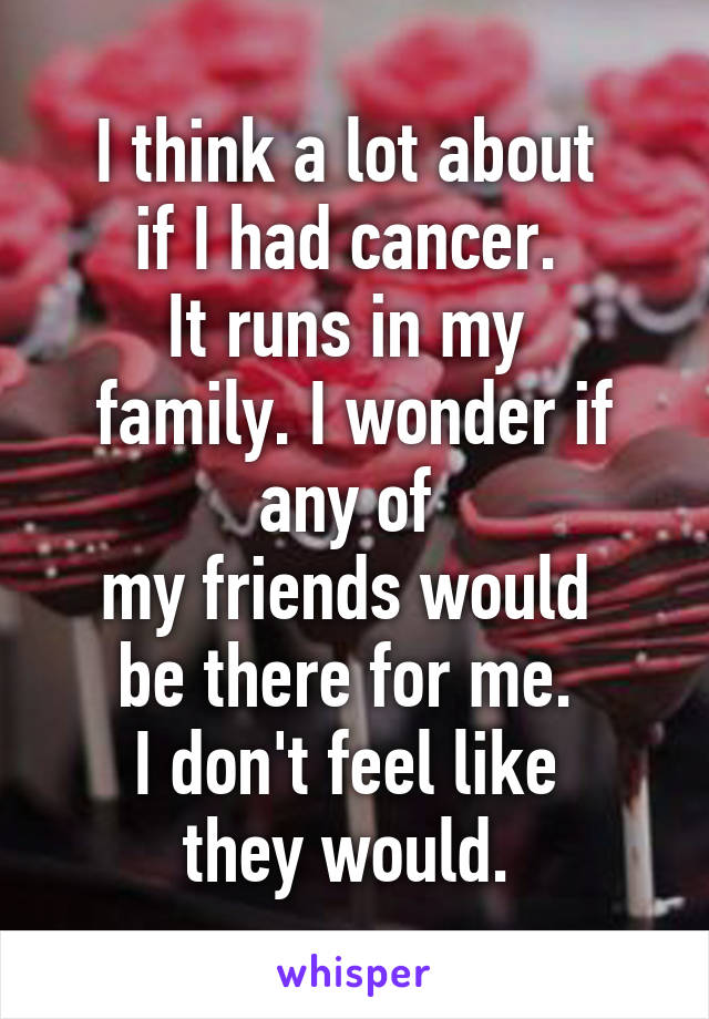 I think a lot about 
if I had cancer. 
It runs in my 
family. I wonder if any of 
my friends would 
be there for me. 
I don't feel like 
they would. 