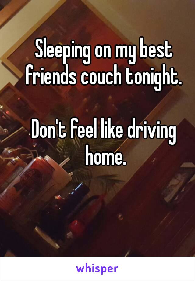 Sleeping on my best friends couch tonight. 

Don't feel like driving home.