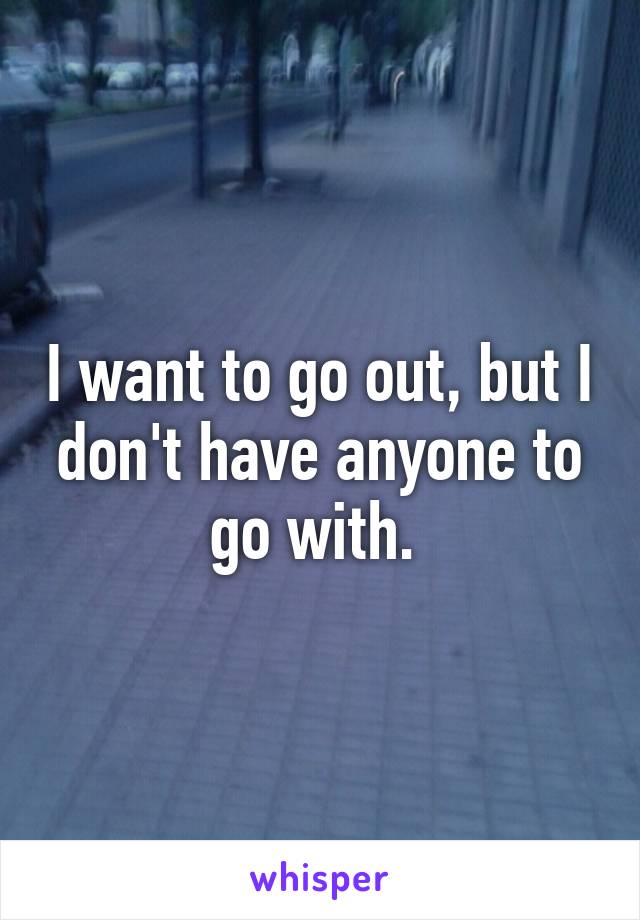 I want to go out, but I don't have anyone to go with. 