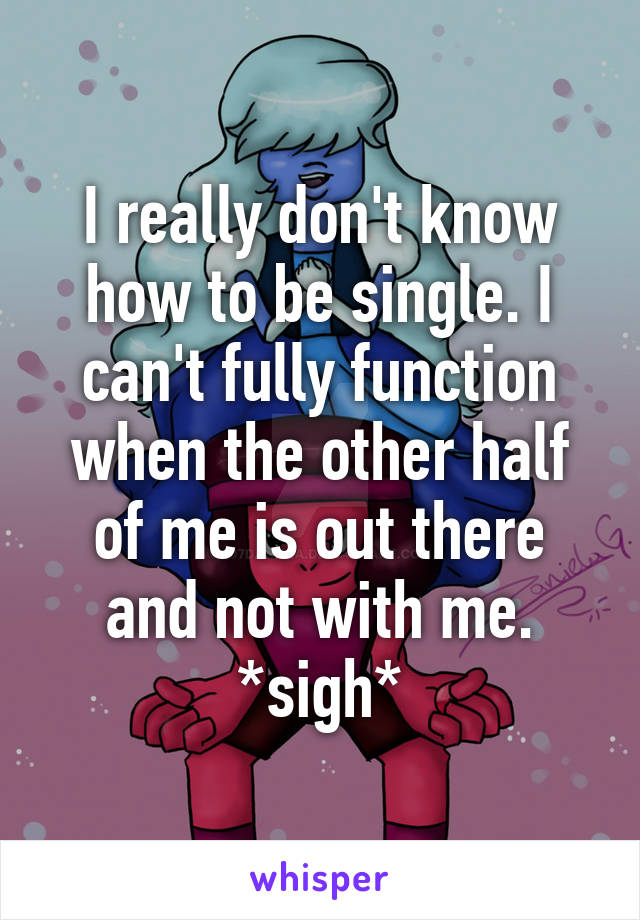 I really don't know how to be single. I can't fully function when the other half of me is out there and not with me. *sigh*