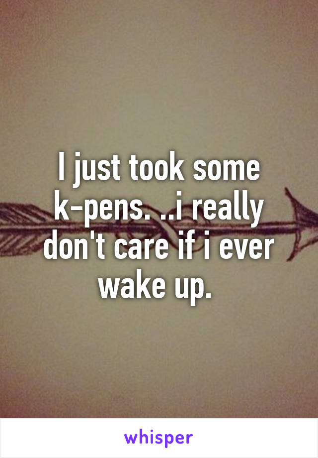 I just took some k-pens. ..i really don't care if i ever wake up. 