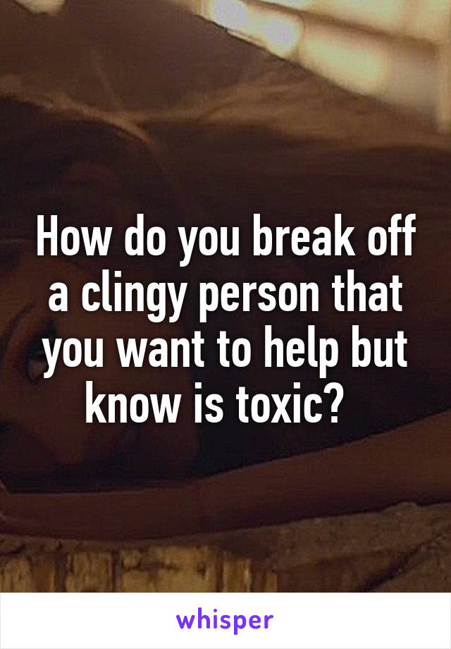 How do you break off a clingy person that you want to help but know is toxic?  