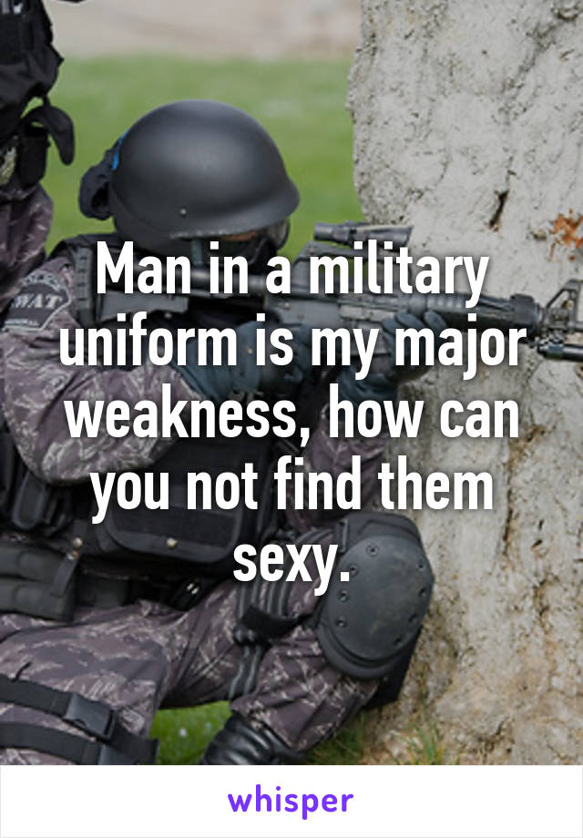 Man in a military uniform is my major weakness, how can you not find them sexy.