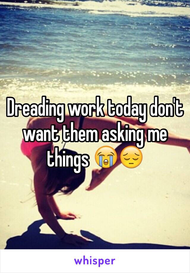 Dreading work today don't want them asking me things 😭😔