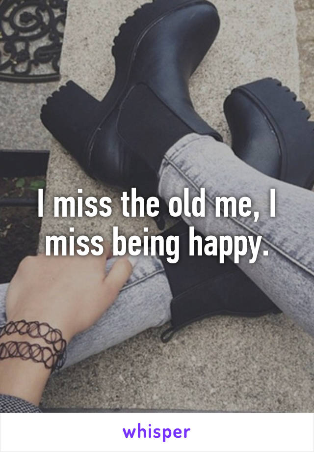 I miss the old me, I miss being happy.