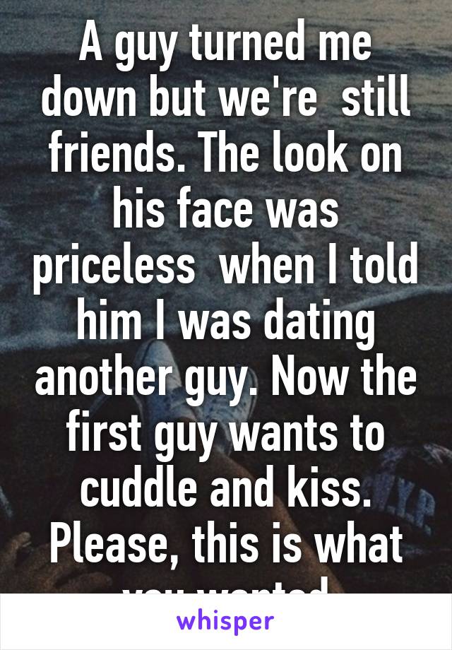 A guy turned me down but we're  still friends. The look on his face was priceless  when I told him I was dating another guy. Now the first guy wants to cuddle and kiss. Please, this is what you wanted