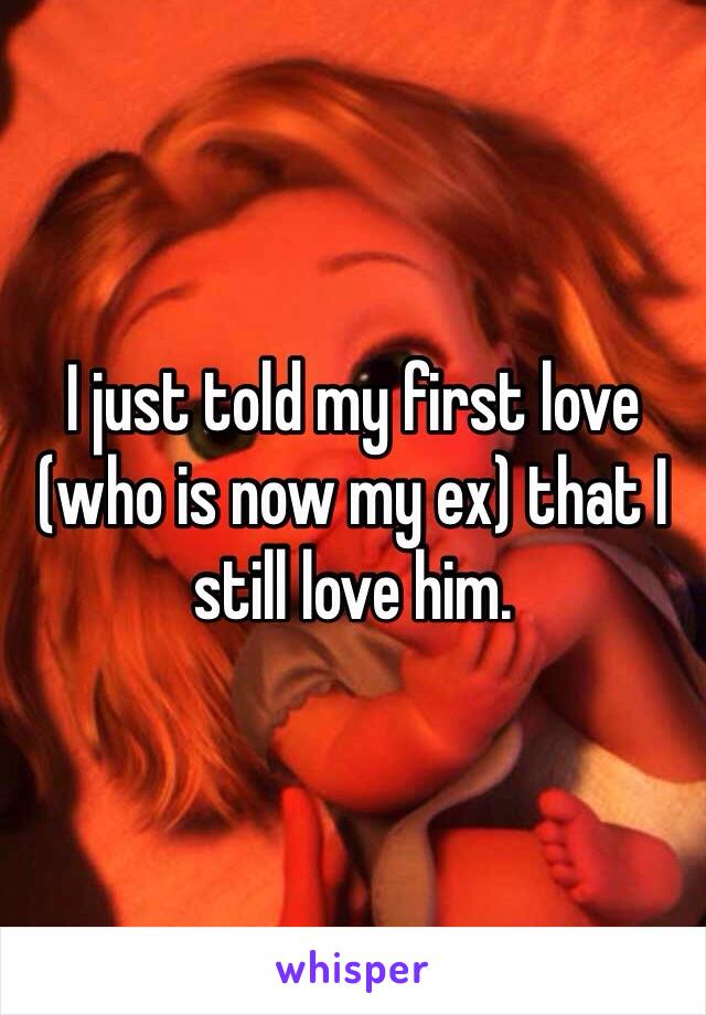 I just told my first love (who is now my ex) that I still love him. 