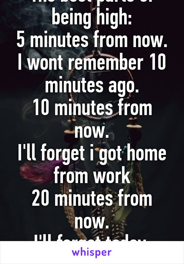 The best parts of being high:
5 minutes from now.
I wont remember 10 minutes ago.
10 minutes from now.
I'll forget i got home from work
20 minutes from now.
I'll forget today.
